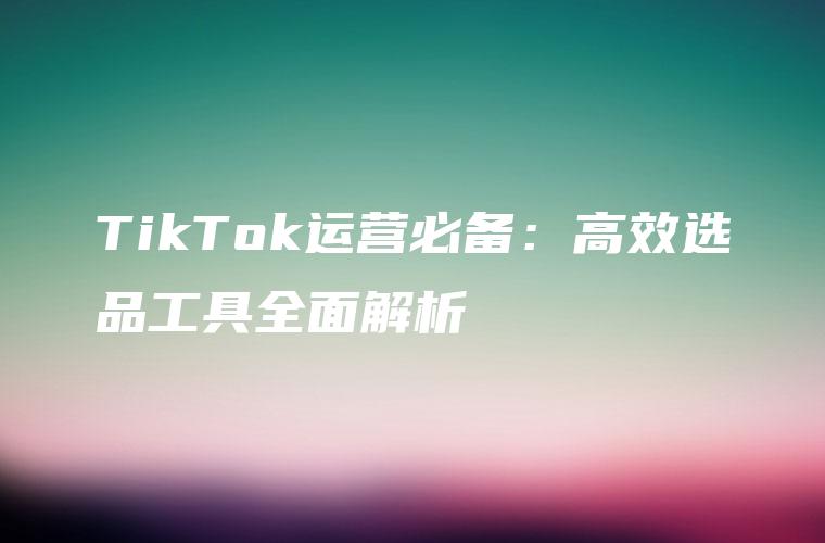 TikTok运营必备：高效选品工具全面解析