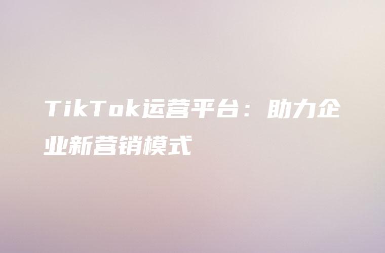 TikTok运营平台：助力企业新营销模式