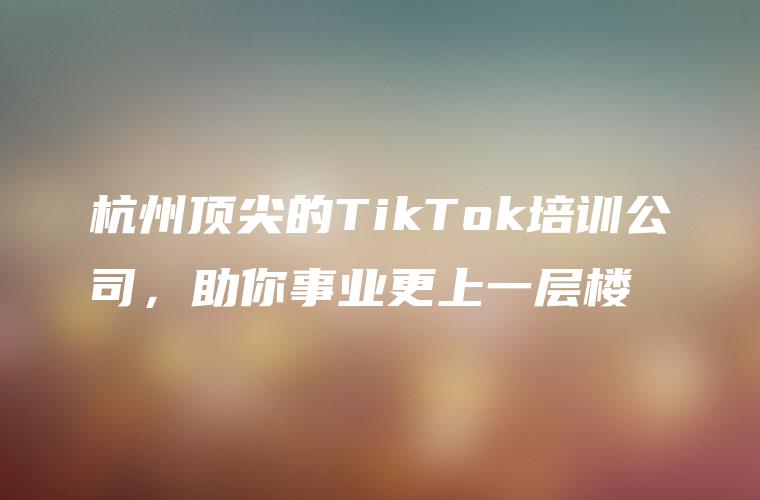 杭州顶尖的TikTok培训公司，助你事业更上一层楼