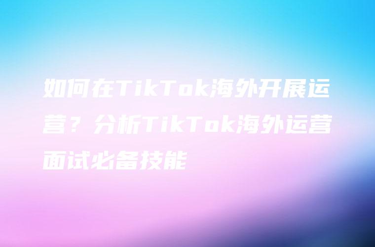 如何在TikTok海外开展运营？分析TikTok海外运营面试必备技能