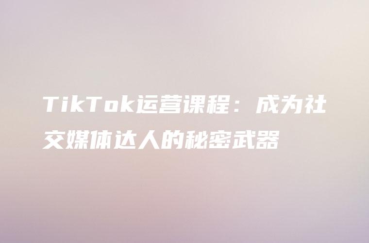 TikTok运营课程：成为社交媒体达人的秘密武器
