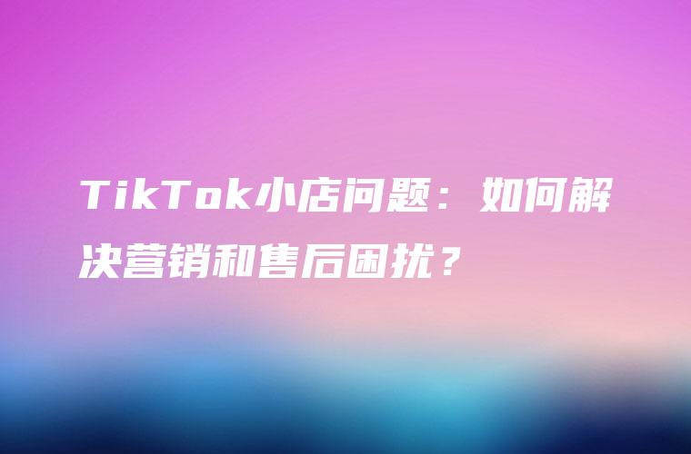 TikTok小店问题：如何解决营销和售后困扰？