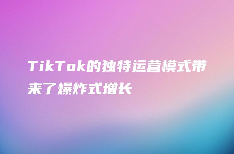 TikTok的独特运营模式带来了爆炸式增长