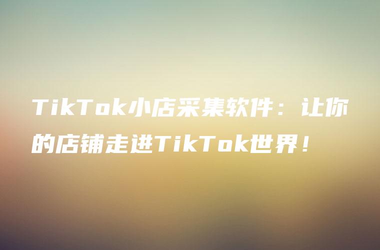 TikTok小店采集软件：让你的店铺走进TikTok世界！