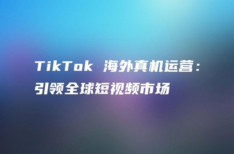 TikTok 海外真机运营：引领全球短视频市场