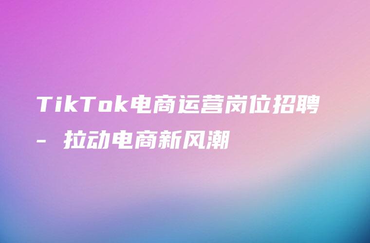 TikTok电商运营岗位招聘 – 拉动电商新风潮