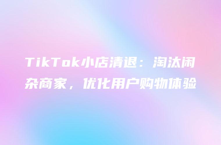 TikTok小店清退：淘汰闲杂商家，优化用户购物体验