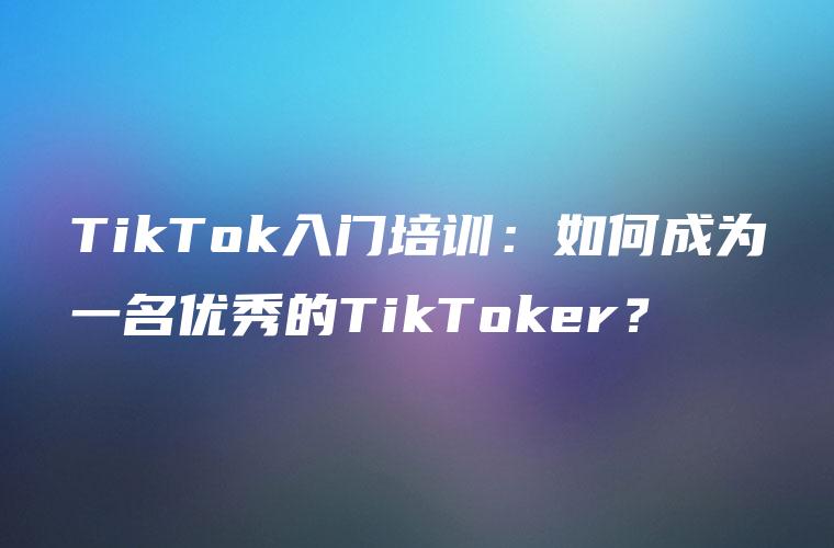 TikTok入门培训：如何成为一名优秀的TikToker？