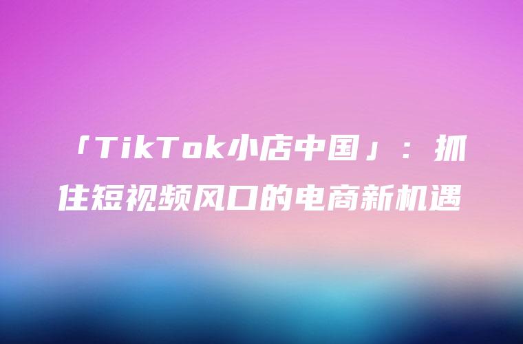 「TikTok小店中国」：抓住短视频风口的电商新机遇