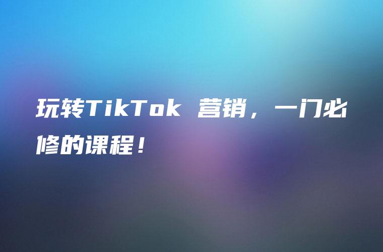 玩转TikTok 营销，一门必修的课程！