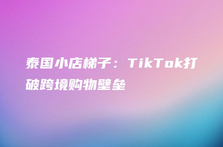 泰国小店梯子：TikTok打破跨境购物壁垒