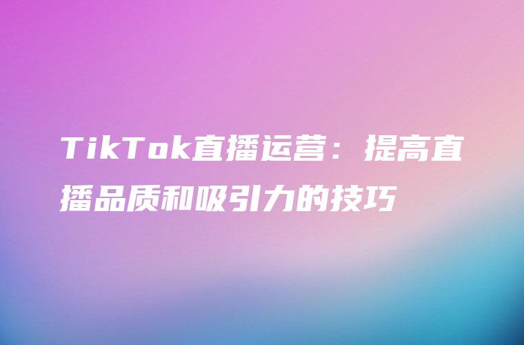 TikTok直播运营：提高直播品质和吸引力的技巧