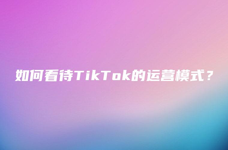 如何看待TikTok的运营模式？