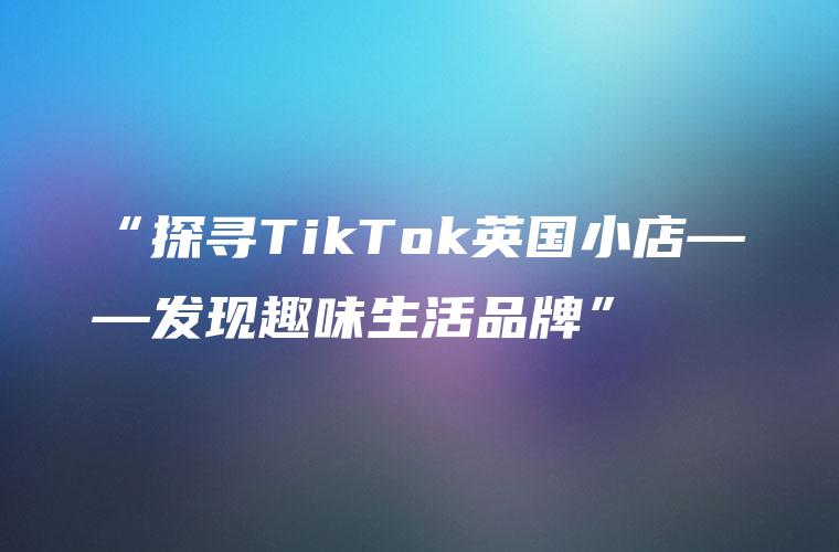 “探寻TikTok英国小店——发现趣味生活品牌”