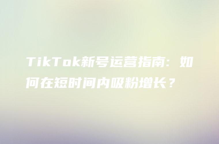 TikTok新号运营指南: 如何在短时间内吸粉增长？