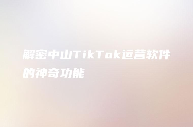 解密中山TikTok运营软件的神奇功能