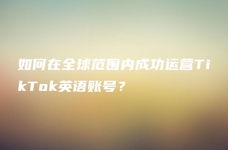 如何在全球范围内成功运营TikTok英语账号？