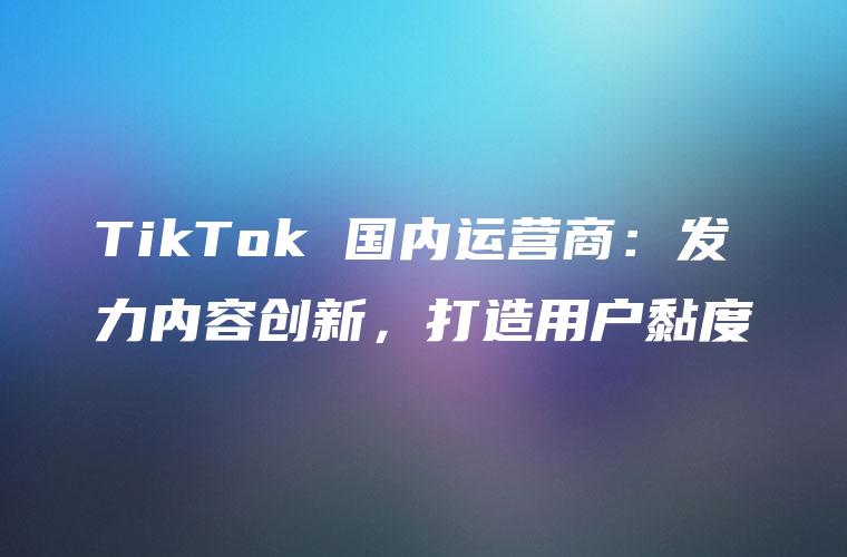 TikTok 国内运营商：发力内容创新，打造用户黏度