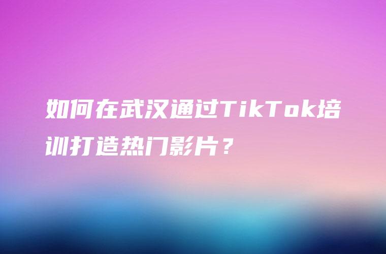 如何在武汉通过TikTok培训打造热门影片？
