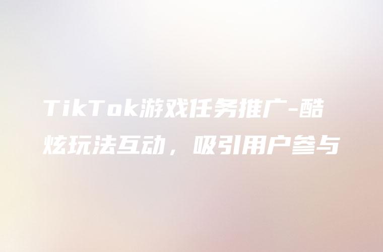 TikTok游戏任务推广-酷炫玩法互动，吸引用户参与