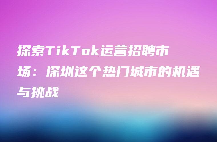 探索TikTok运营招聘市场：深圳这个热门城市的机遇与挑战