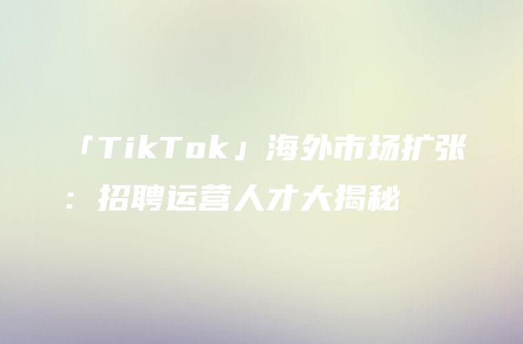 「TikTok」海外市场扩张：招聘运营人才大揭秘