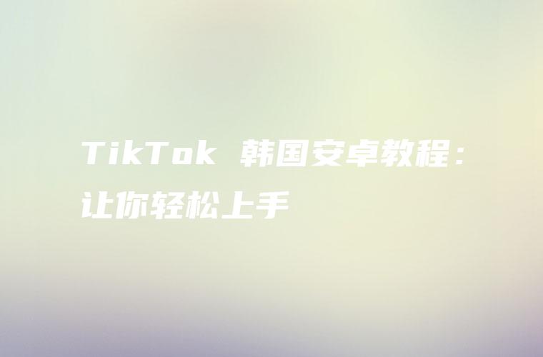 TikTok 韩国安卓教程：让你轻松上手