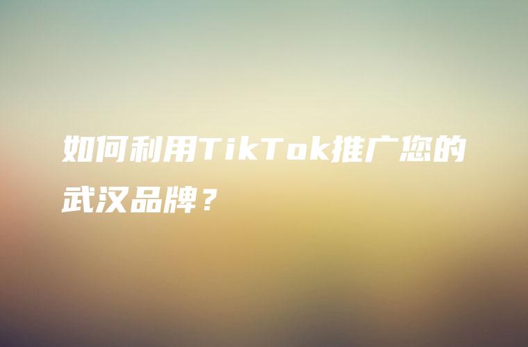 如何利用TikTok推广您的武汉品牌？