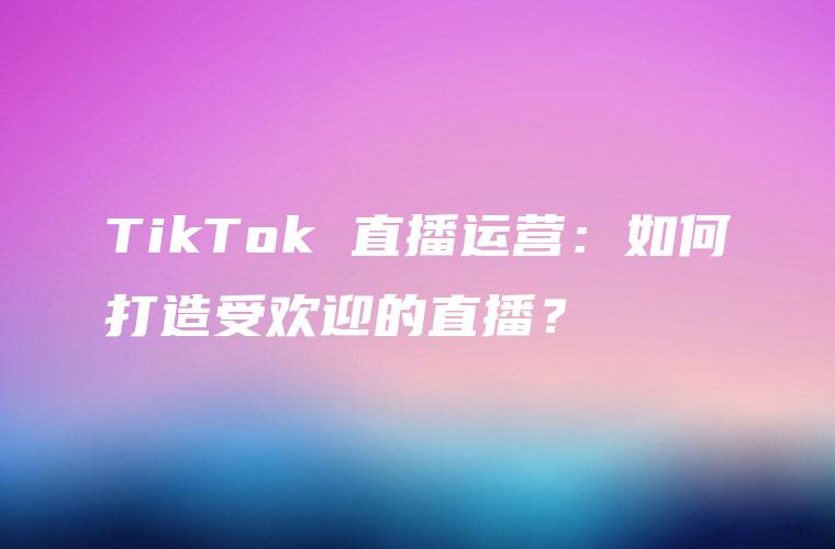 TikTok 直播运营：如何打造受欢迎的直播？