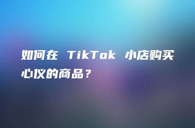 如何在 TikTok 小店购买心仪的商品？