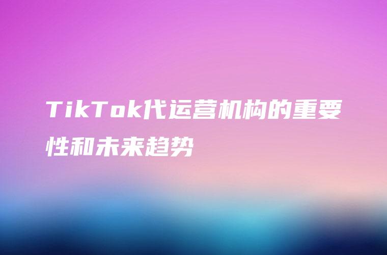 TikTok代运营机构的重要性和未来趋势