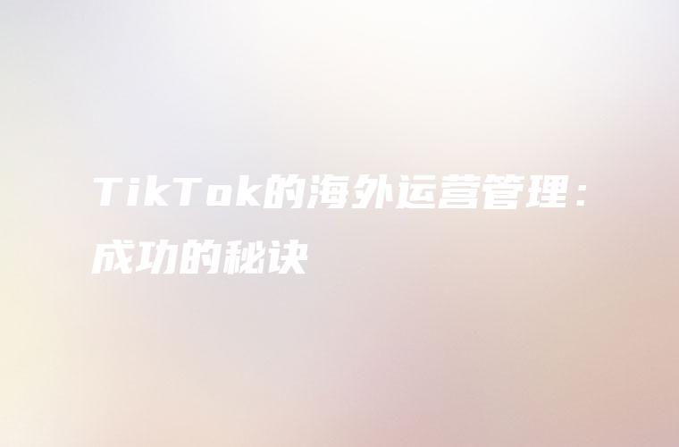 TikTok的海外运营管理：成功的秘诀