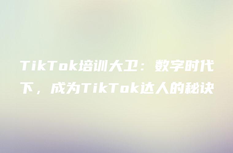 TikTok培训大卫：数字时代下，成为TikTok达人的秘诀