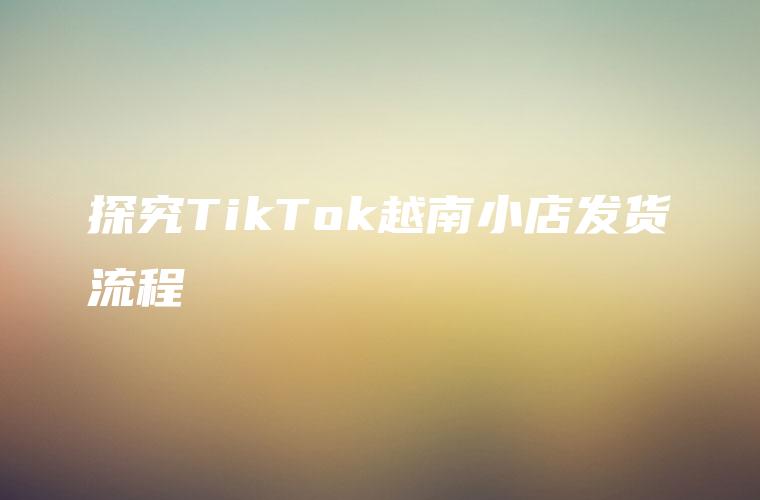 探究TikTok越南小店发货流程