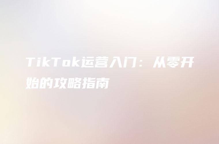 TikTok运营入门：从零开始的攻略指南