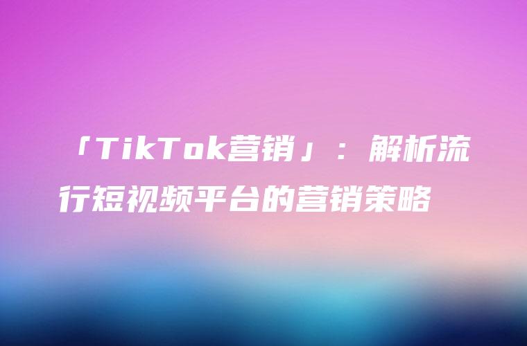 「TikTok营销」：解析流行短视频平台的营销策略