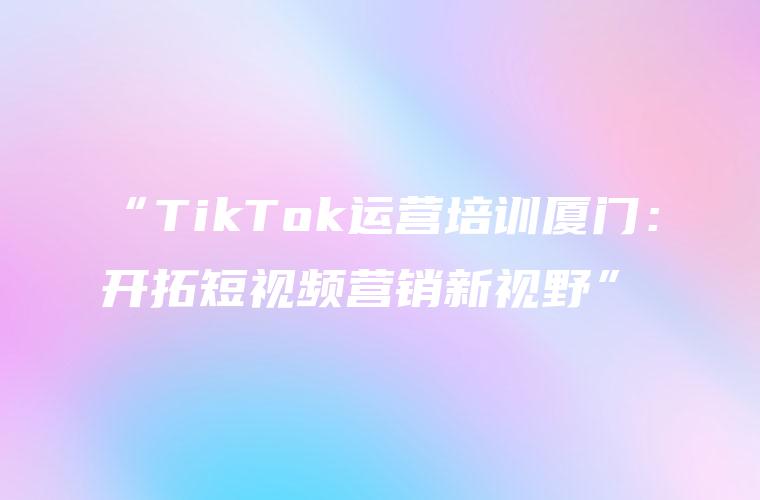 “TikTok运营培训厦门：开拓短视频营销新视野”