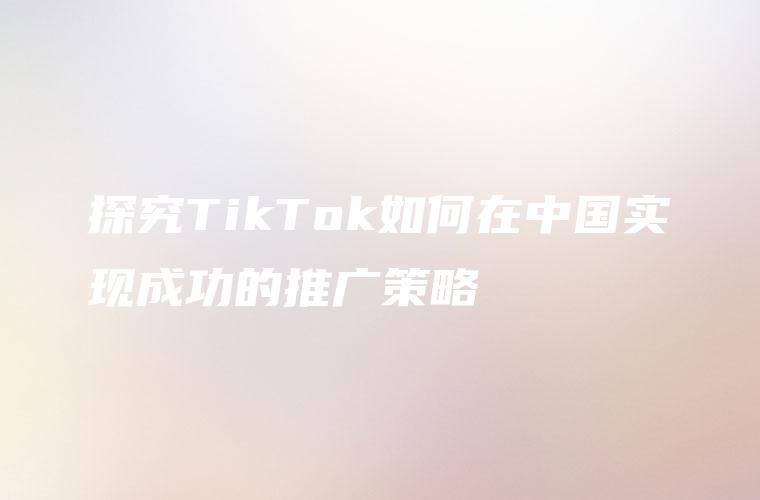 探究TikTok如何在中国实现成功的推广策略