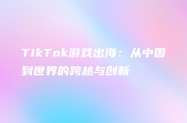TikTok游戏出海：从中国到世界的跨越与创新