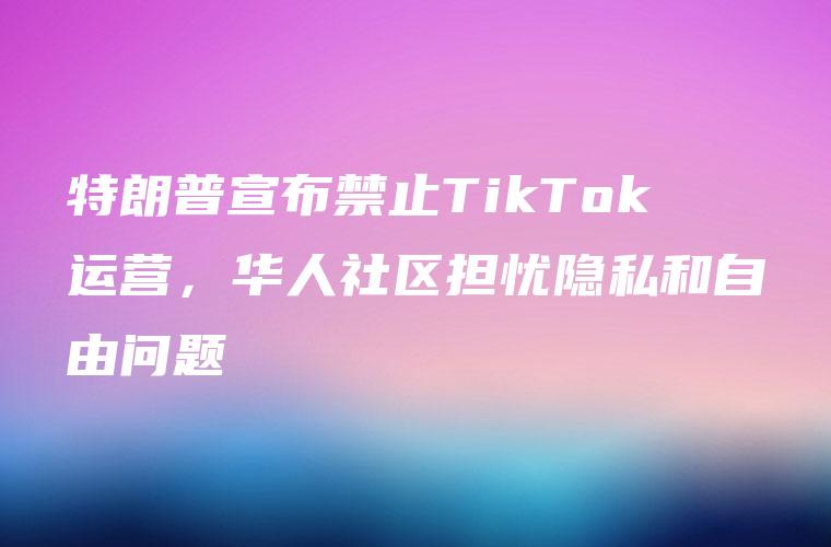 特朗普宣布禁止TikTok运营，华人社区担忧隐私和自由问题