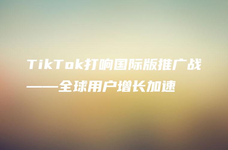 TikTok打响国际版推广战——全球用户增长加速