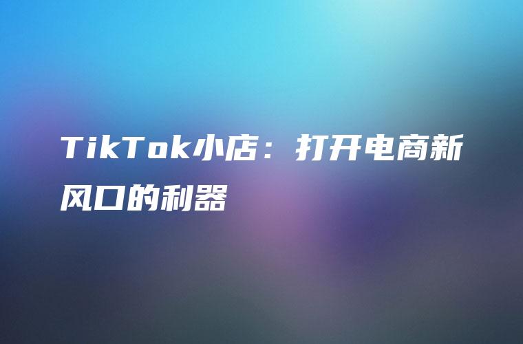 TikTok小店：打开电商新风口的利器