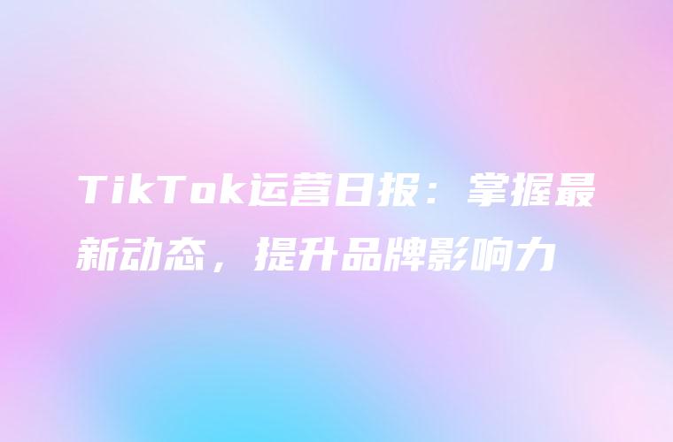 TikTok运营日报：掌握最新动态，提升品牌影响力