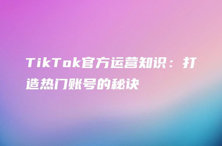 TikTok官方运营知识：打造热门账号的秘诀