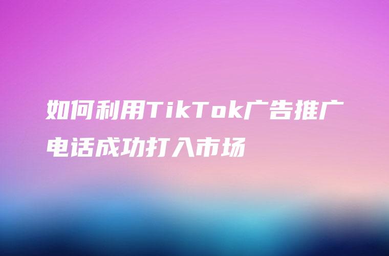 如何利用TikTok广告推广电话成功打入市场