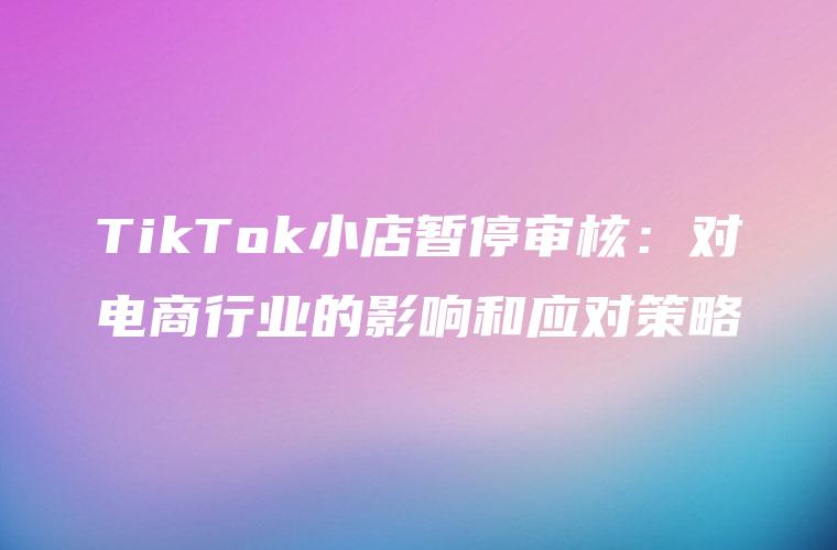 TikTok小店暂停审核：对电商行业的影响和应对策略