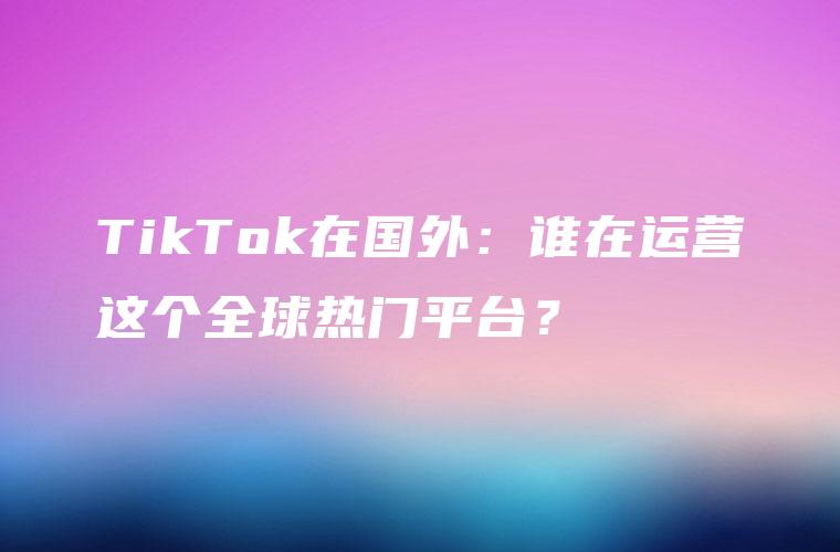 TikTok在国外：谁在运营这个全球热门平台？