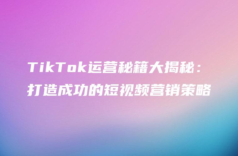 TikTok运营秘籍大揭秘：打造成功的短视频营销策略