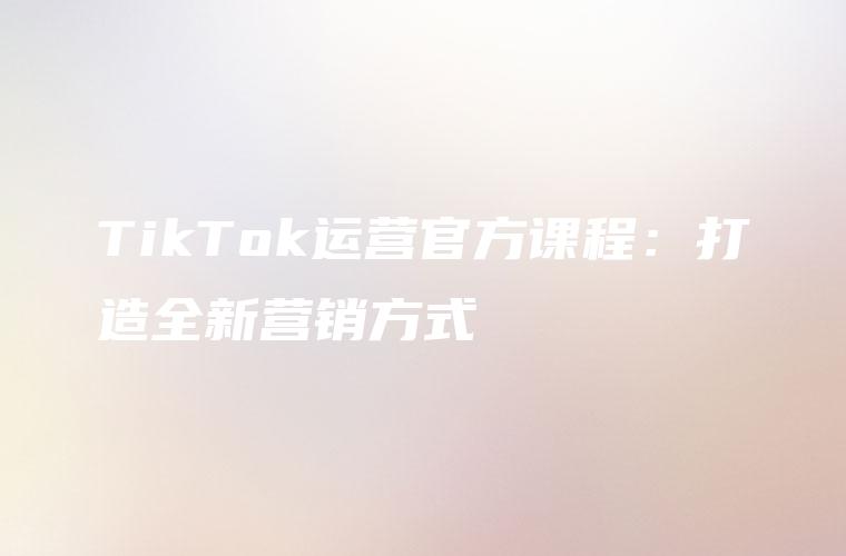 TikTok运营官方课程：打造全新营销方式