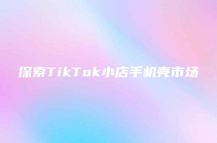 探索TikTok小店手机壳市场